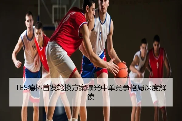 TES德杯首发轮换方案曝光中单竞争格局深度解读