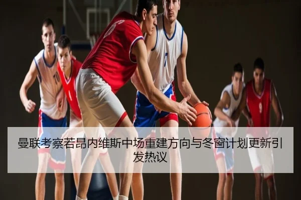 曼联考察若昂内维斯中场重建方向与冬窗计划更新引发热议